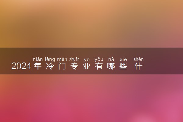 2024年冷门专业有哪些 什么专业冷门但前景好