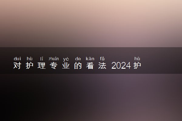 对护理专业的看法 2024护理专业就业方向