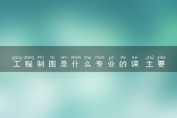 工程制图是什么专业的课 主要学习内容有哪些
