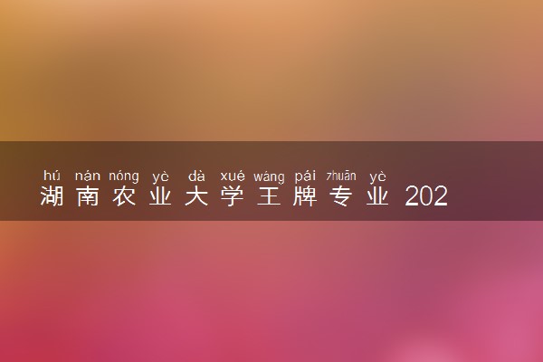 湖南农业大学王牌专业 2024学校含金量高吗