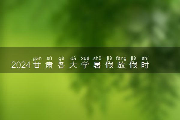 2024甘肃各大学暑假放假时间及开学时间 什么时候开学