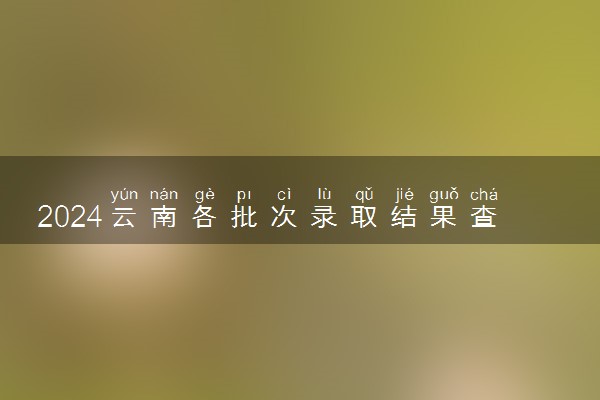2024云南各批次录取结果查询方法 什么时候结束录取