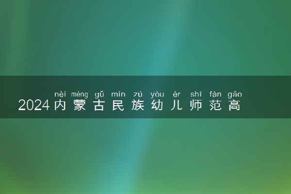 2024内蒙古民族幼儿师范高等专科学校招生章程 录取规则是什么