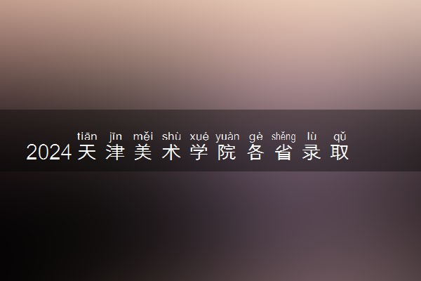 2024天津美术学院各省录取分数线是多少 附历年最低分