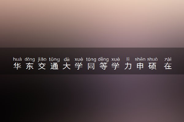 华东交通大学同等学力申硕 在职研究生招生简章