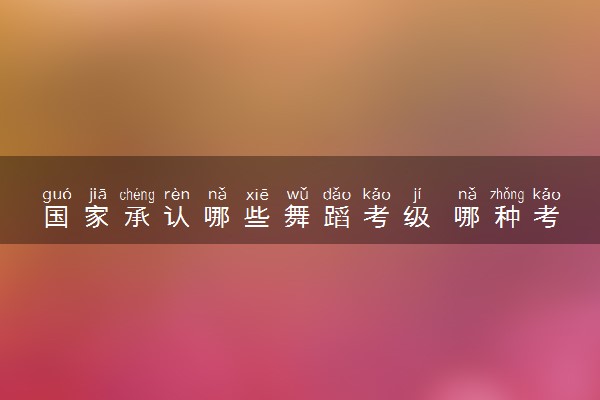 国家承认哪些舞蹈考级 哪种考级证书含金量高