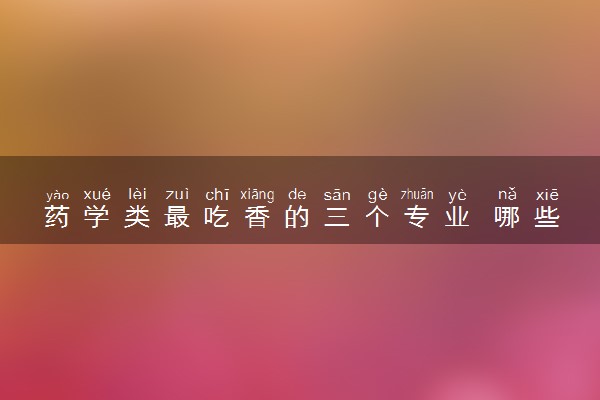 药学类最吃香的三个专业 哪些专业有发展