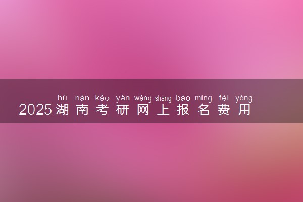 2025湖南考研网上报名费用是多少 收费标准是什么