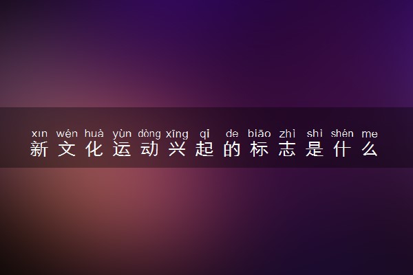 新文化运动兴起的标志是什么 主要内容及影响有哪些