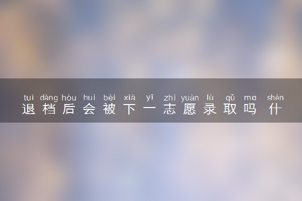 退档后会被下一志愿录取吗 什么原因会被退档