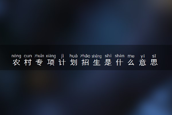 农村专项计划招生是什么意思 利与弊是什么