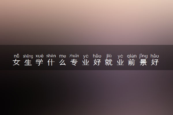 女生学什么专业好就业前景好 哪些专业适合学