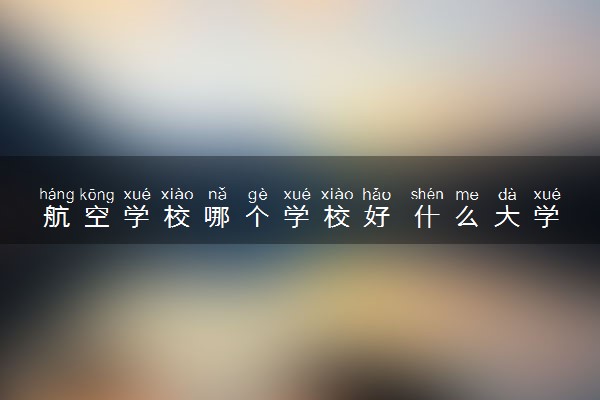 航空学校哪个学校好 什么大学值得选