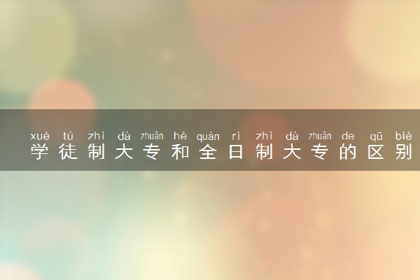 学徒制大专和全日制大专的区别 二者有何不同