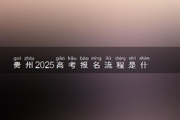 贵州2025高考报名流程是什么 有哪些步骤