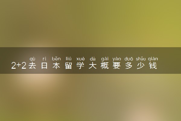 2+2去日本留学大概要多少钱 2024怎么申请