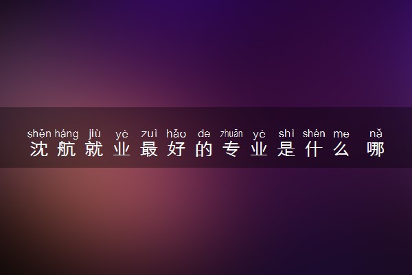 沈航就业最好的专业是什么 哪些专业受欢迎