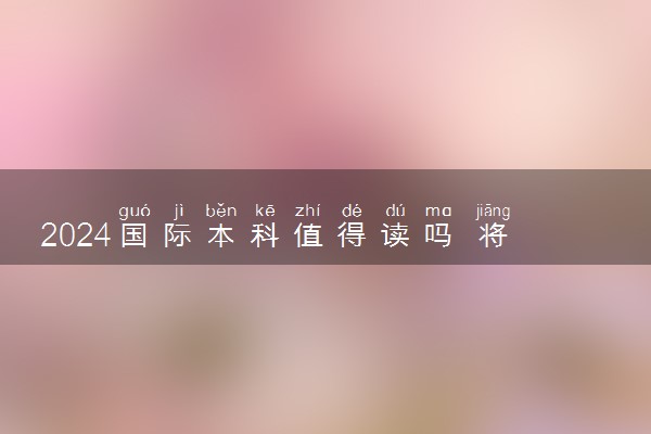 2024国际本科值得读吗 将来可以做什么工作