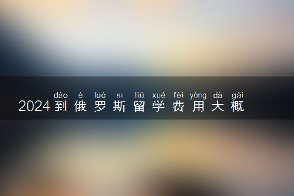 2024到俄罗斯留学费用大概多少 能报销吗