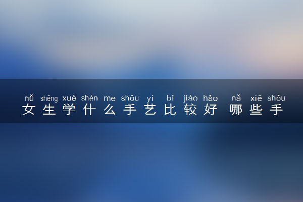女生学什么手艺比较好 哪些手艺比较吃香
