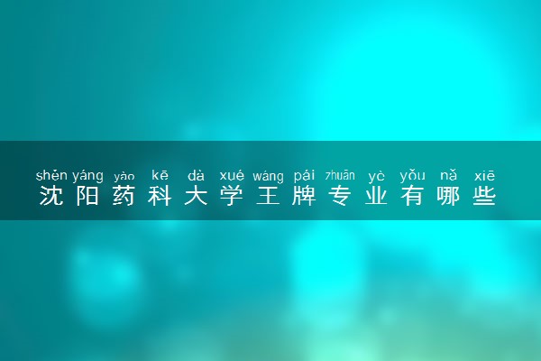 沈阳药科大学王牌专业有哪些 比较好的专业推荐