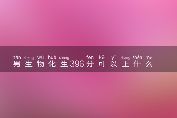 男生物化生396分可以上什么大学 怎么填报志愿