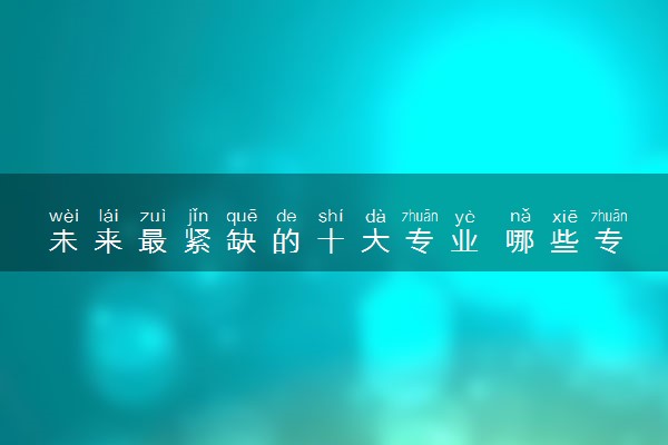 未来最紧缺的十大专业 哪些专业推荐报考就业率高