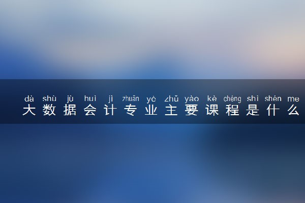 大数据会计专业主要课程是什么 学习难度大吗