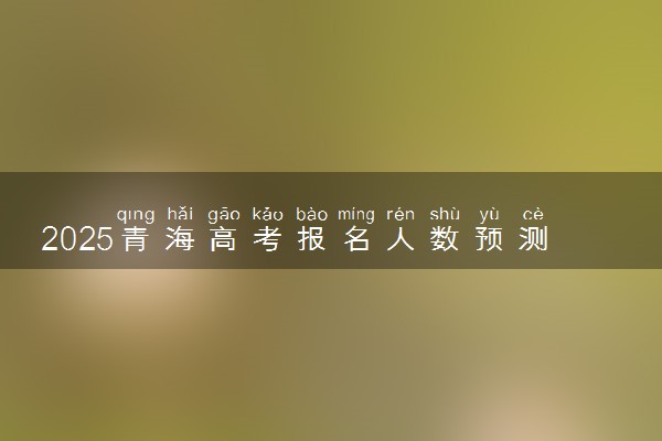 2025青海高考报名人数预测 报考人数预计多少