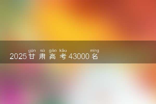 2025甘肃高考43000名能上什么大学 报考哪所学校好