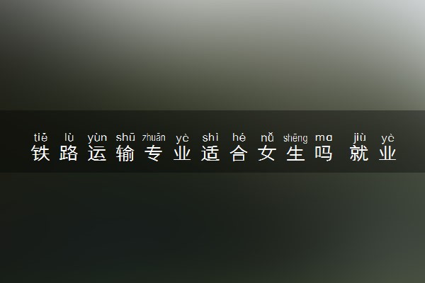 铁路运输专业适合女生吗 就业前景如何