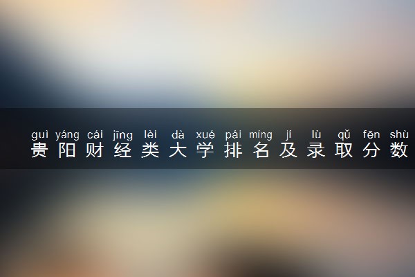 贵阳财经类大学排名及录取分数线（2025年参考）