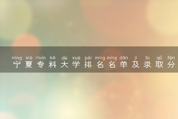 宁夏专科大学排名名单及录取分数线（2025年参考）