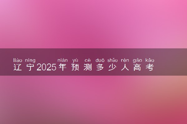 辽宁2025年预测多少人高考报名 历年报考人数统计