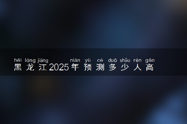 黑龙江2025年预测多少人高考报名 历年报考人数统计