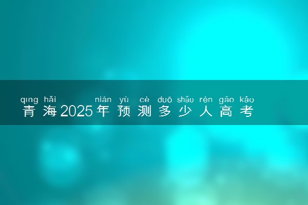 青海2025年预测多少人高考报名 历年报考人数统计