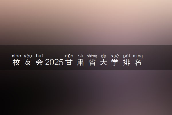 校友会2025甘肃省大学排名 甘肃各高校最新排行榜