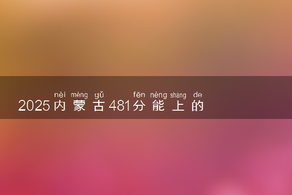 2025内蒙古481分能上的大学有哪些 可以报考院校名单