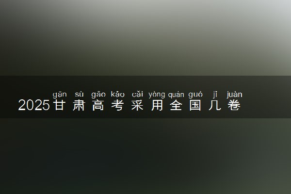 2025甘肃高考采用全国几卷 试卷各科分值是多少