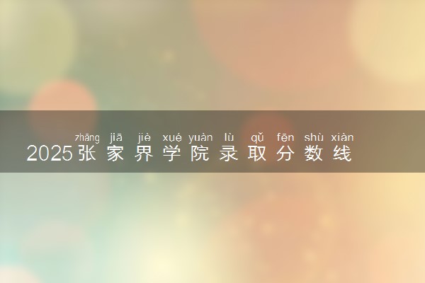 2025张家界学院录取分数线是多少 各省最低分数线汇总