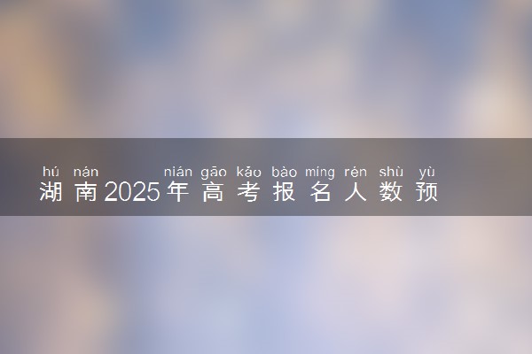 湖南2025年高考报名人数预测 将有多少考生参加高考