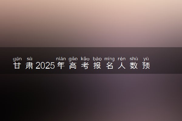 甘肃2025年高考报名人数预测 将有多少考生参加高考