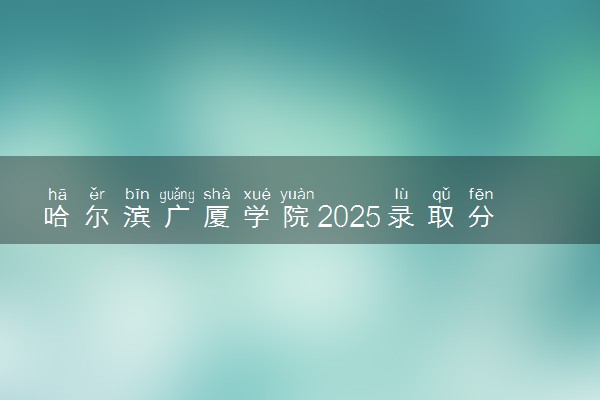 哈尔滨广厦学院2025录取分数线整理 最低多少分可以考上