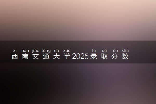 西南交通大学2025录取分数线整理 最低多少分可以考上