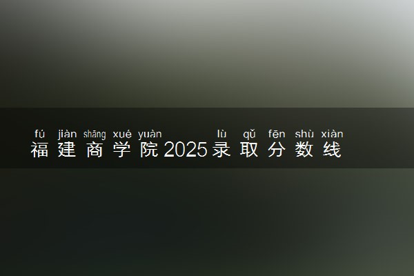 福建商学院2025录取分数线整理 最低多少分可以考上