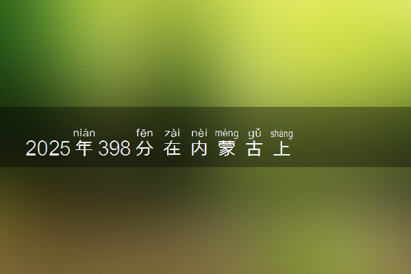 2025年398分在内蒙古上什么大学好 近三年录取分数线是多少