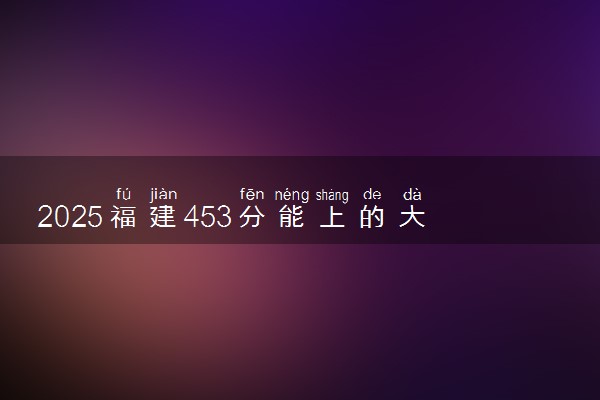 2025福建453分能上的大学有哪些 可以报考院校名单