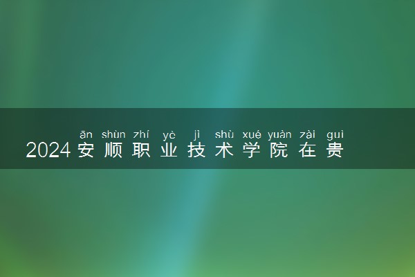 2024安顺职业技术学院在贵州录取分数线 各专业分数及位次
