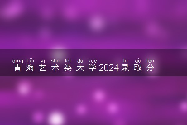 青海艺术类大学2024录取分数线是多少 什么学校好