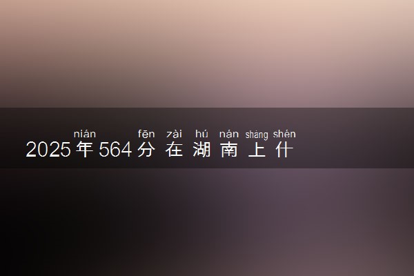 2025年564分在湖南上什么大学好 近三年录取分数线是多少